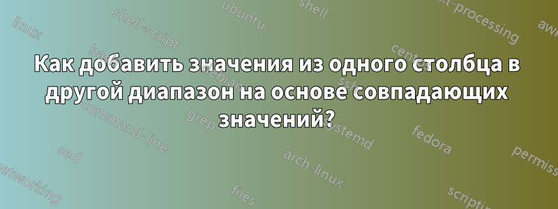 Как добавить значения из одного столбца в другой диапазон на основе совпадающих значений?