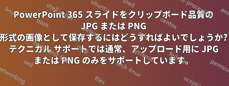 PowerPoint 365 スライドをクリップボード品質の JPG または PNG 形式の画像として保存するにはどうすればよいでしょうか? テクニカル サポートでは通常、アップロード用に JPG または PNG のみをサポートしています。