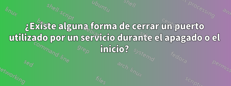 ¿Existe alguna forma de cerrar un puerto utilizado por un servicio durante el apagado o el inicio?