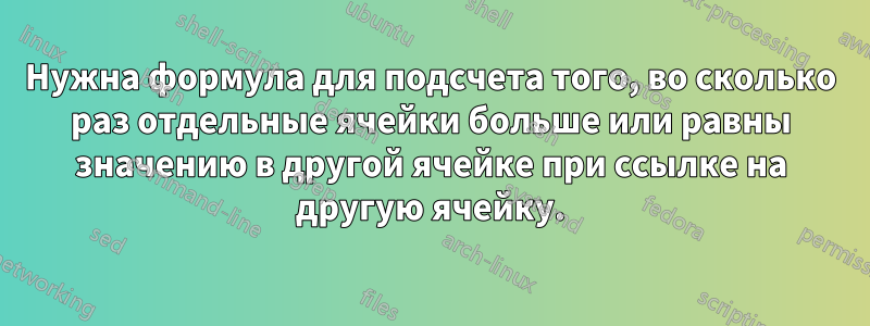 Нужна формула для подсчета того, во сколько раз отдельные ячейки больше или равны значению в другой ячейке при ссылке на другую ячейку.