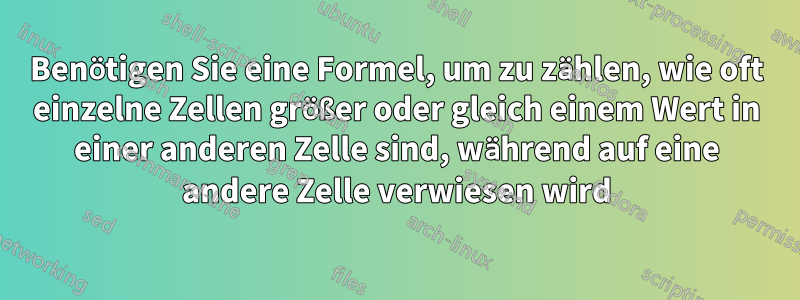 Benötigen Sie eine Formel, um zu zählen, wie oft einzelne Zellen größer oder gleich einem Wert in einer anderen Zelle sind, während auf eine andere Zelle verwiesen wird