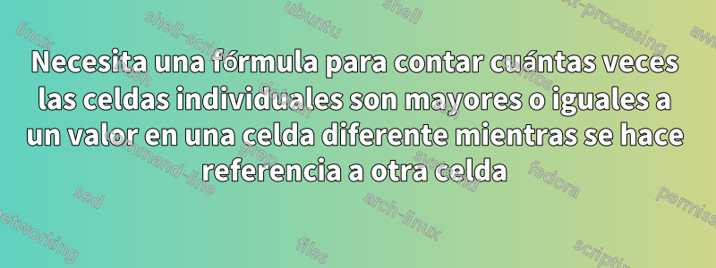 Necesita una fórmula para contar cuántas veces las celdas individuales son mayores o iguales a un valor en una celda diferente mientras se hace referencia a otra celda