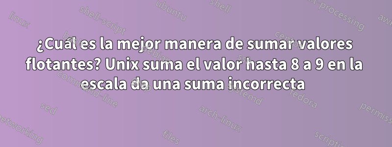 ¿Cuál es la mejor manera de sumar valores flotantes? Unix suma el valor hasta 8 a 9 en la escala da una suma incorrecta 