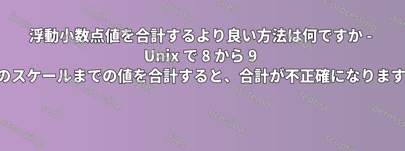 浮動小数点値を合計するより良い方法は何ですか - Unix で 8 から 9 のスケールまでの値を合計すると、合計が不正確になります 