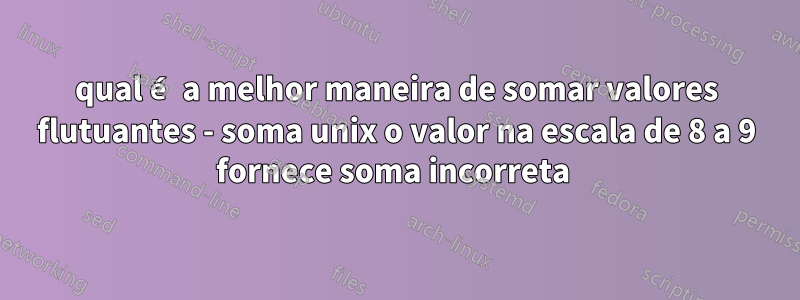 qual é a melhor maneira de somar valores flutuantes - soma unix o valor na escala de 8 a 9 fornece soma incorreta 