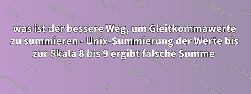 was ist der bessere Weg, um Gleitkommawerte zu summieren - Unix-Summierung der Werte bis zur Skala 8 bis 9 ergibt falsche Summe 