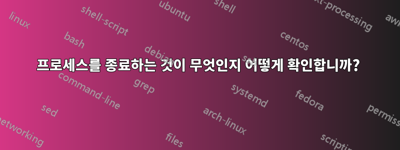 프로세스를 종료하는 것이 무엇인지 어떻게 확인합니까?