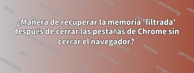 ¿Manera de recuperar la memoria 'filtrada' después de cerrar las pestañas de Chrome sin cerrar el navegador?