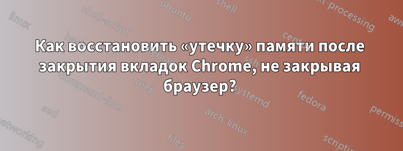 Как восстановить «утечку» памяти после закрытия вкладок Chrome, не закрывая браузер?