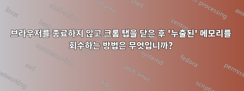 브라우저를 종료하지 않고 크롬 탭을 닫은 후 '누출된' 메모리를 회수하는 방법은 무엇입니까?