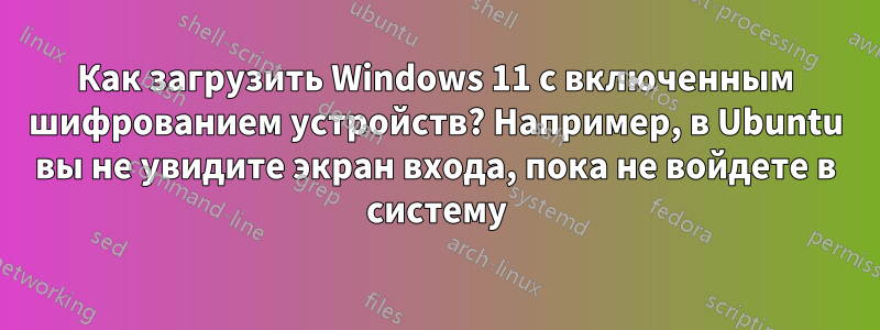 Как загрузить Windows 11 с включенным шифрованием устройств? Например, в Ubuntu вы не увидите экран входа, пока не войдете в систему