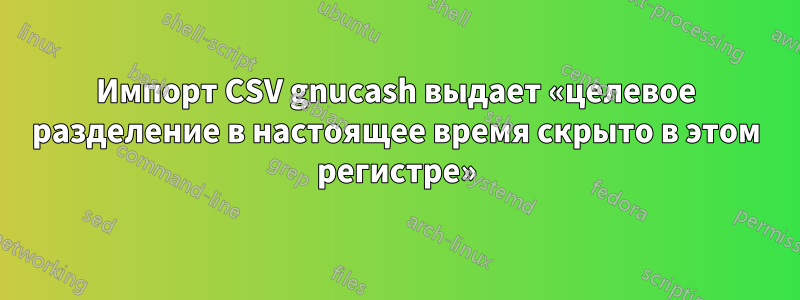 Импорт CSV gnucash выдает «целевое разделение в настоящее время скрыто в этом регистре»