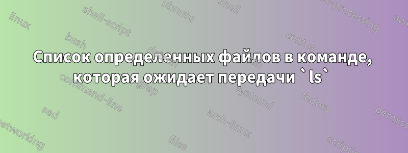 Список определенных файлов в команде, которая ожидает передачи `ls`