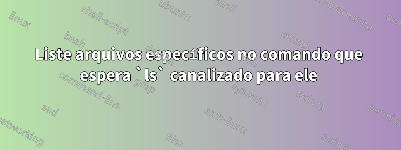 Liste arquivos específicos no comando que espera `ls` canalizado para ele