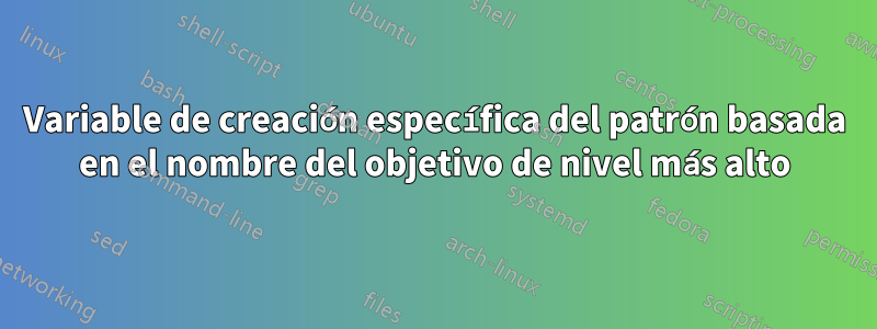 Variable de creación específica del patrón basada en el nombre del objetivo de nivel más alto