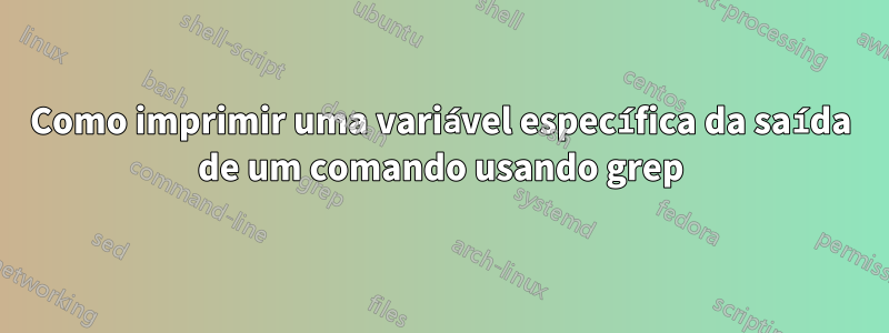 Como imprimir uma variável específica da saída de um comando usando grep