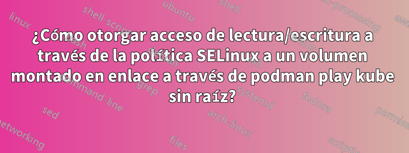 ¿Cómo otorgar acceso de lectura/escritura a través de la política SELinux a un volumen montado en enlace a través de podman play kube sin raíz?