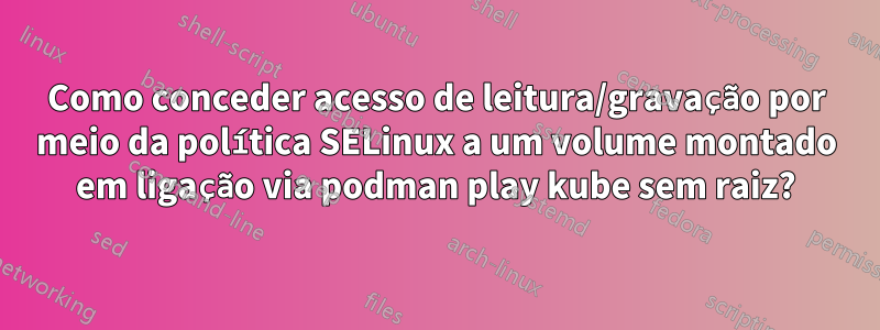 Como conceder acesso de leitura/gravação por meio da política SELinux a um volume montado em ligação via podman play kube sem raiz?