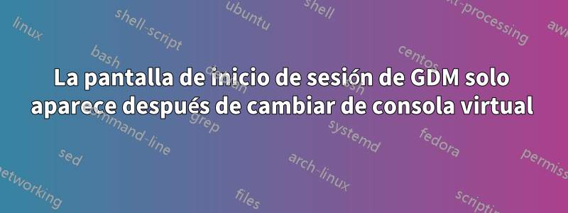 La pantalla de inicio de sesión de GDM solo aparece después de cambiar de consola virtual
