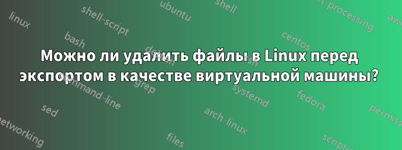 Можно ли удалить файлы в Linux перед экспортом в качестве виртуальной машины?