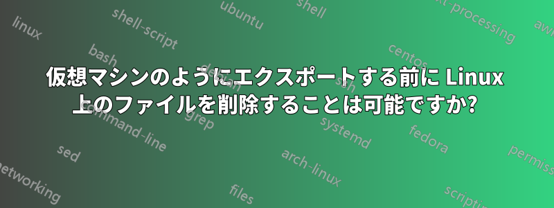 仮想マシンのようにエクスポートする前に Linux 上のファイルを削除することは可能ですか?