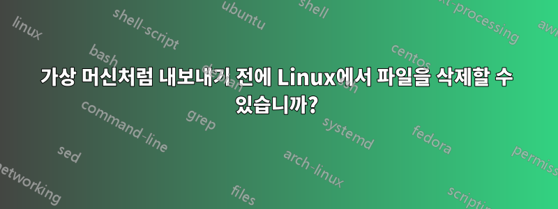 가상 머신처럼 내보내기 전에 Linux에서 파일을 삭제할 수 있습니까?
