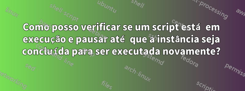 Como posso verificar se um script está em execução e pausar até que a instância seja concluída para ser executada novamente?