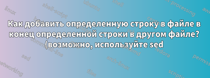 Как добавить определенную строку в файле в конец определенной строки в другом файле? (возможно, используйте sed)