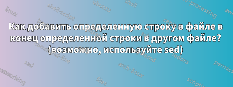 Как добавить определенную строку в файле в конец определенной строки в другом файле? (возможно, используйте sed)