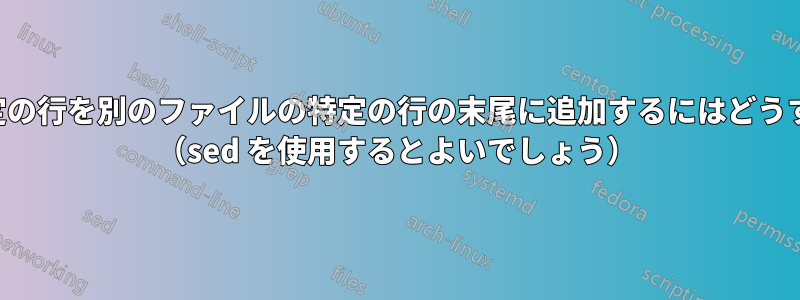 あるファイルの特定の行を別のファイルの特定の行の末尾に追加するにはどうすればよいですか？ （sed を使用するとよいでしょう）