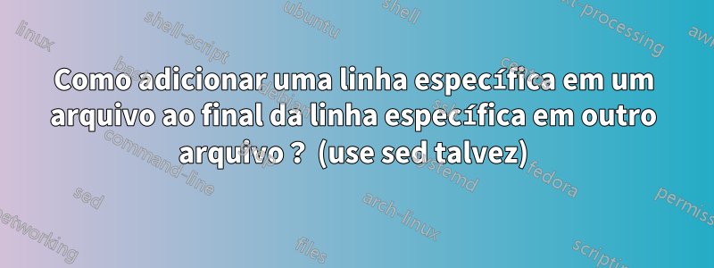 Como adicionar uma linha específica em um arquivo ao final da linha específica em outro arquivo？ (use sed talvez)