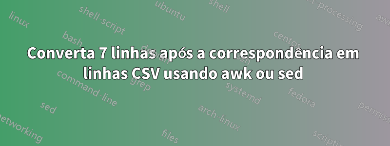 Converta 7 linhas após a correspondência em linhas CSV usando awk ou sed