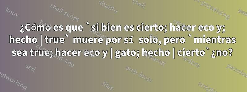 ¿Cómo es que `si bien es cierto; hacer eco y; hecho | true` muere por sí solo, pero `mientras sea true; hacer eco y | gato; hecho | cierto`¿no?