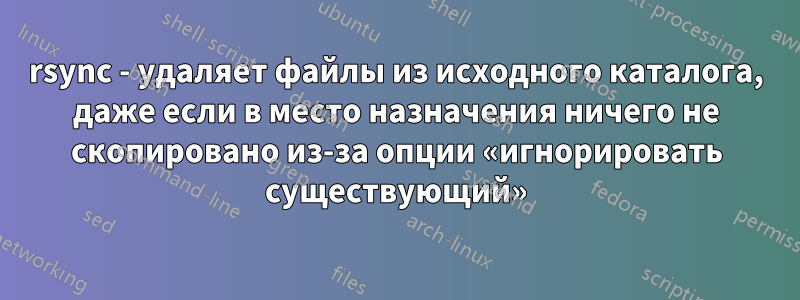 rsync - удаляет файлы из исходного каталога, даже если в место назначения ничего не скопировано из-за опции «игнорировать существующий»
