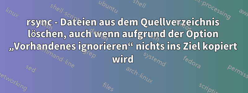 rsync - Dateien aus dem Quellverzeichnis löschen, auch wenn aufgrund der Option „Vorhandenes ignorieren“ nichts ins Ziel kopiert wird