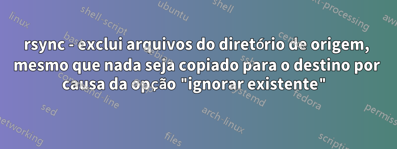rsync - exclui arquivos do diretório de origem, mesmo que nada seja copiado para o destino por causa da opção "ignorar existente"
