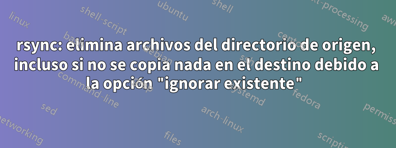 rsync: elimina archivos del directorio de origen, incluso si no se copia nada en el destino debido a la opción "ignorar existente"