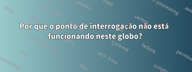 Por que o ponto de interrogação não está funcionando neste globo?