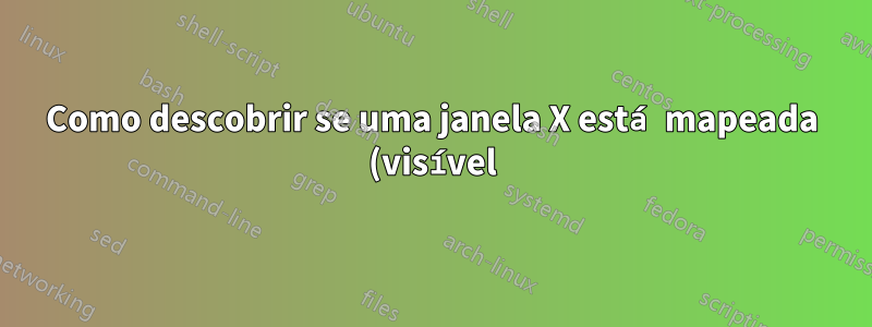 Como descobrir se uma janela X está mapeada (visível) ou não?