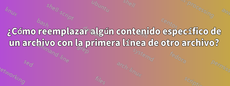 ¿Cómo reemplazar algún contenido específico de un archivo con la primera línea de otro archivo?