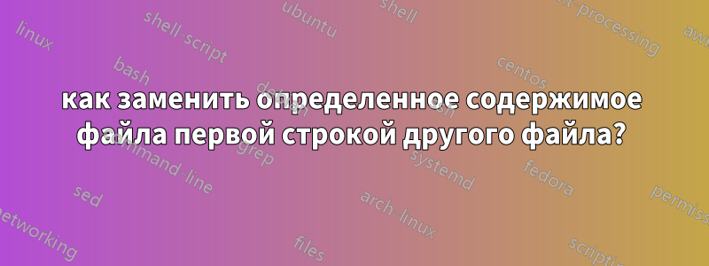 как заменить определенное содержимое файла первой строкой другого файла?