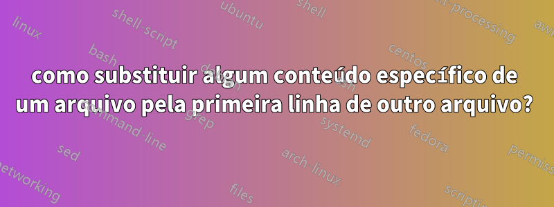 como substituir algum conteúdo específico de um arquivo pela primeira linha de outro arquivo?