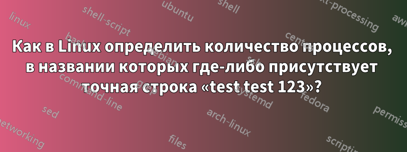 Как в Linux определить количество процессов, в названии которых где-либо присутствует точная строка «test test 123»?
