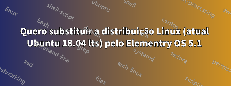 Quero substituir a distribuição Linux (atual Ubuntu 18.04 lts) pelo Elementry OS 5.1