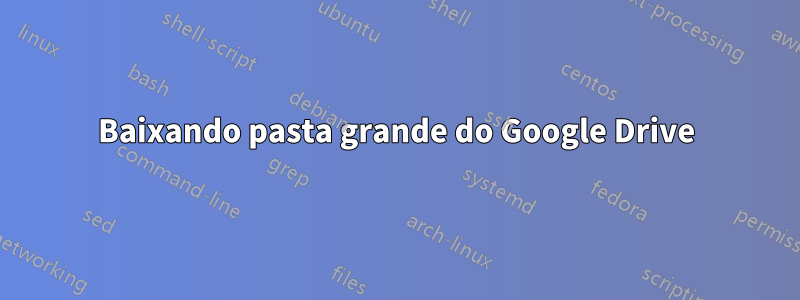 Baixando pasta grande do Google Drive
