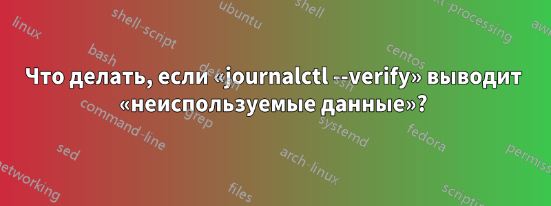 Что делать, если «journalctl --verify» выводит «неиспользуемые данные»?