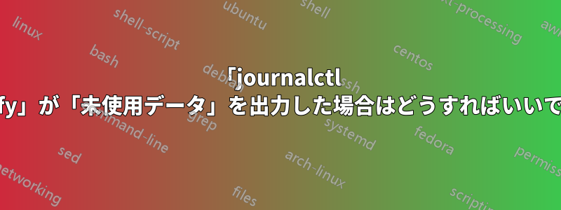 「journalctl --verify」が「未使用データ」を出力した場合はどうすればいいですか?
