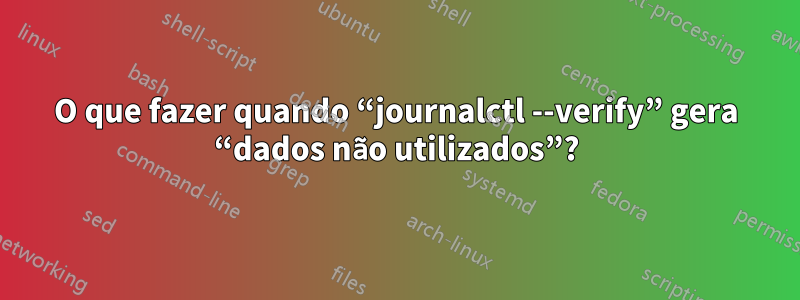 O que fazer quando “journalctl --verify” gera “dados não utilizados”?