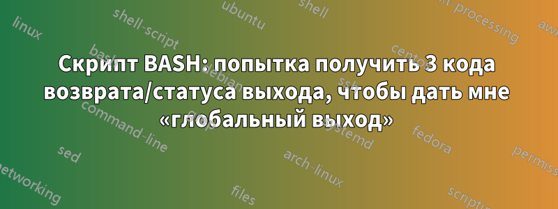 Скрипт BASH: попытка получить 3 кода возврата/статуса выхода, чтобы дать мне «глобальный выход»