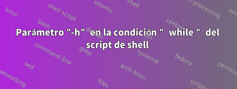 Parámetro "-h" en la condición " while " del script de shell